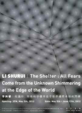 Li Shurui 李姝睿 - The Shelter : All Fears Come from the Unknown Shimmering at the Edge of the World
- 庇护所:所有的恐惧来自于世界边际未知的闪烁 - 05.05 17.06 2012
- poster - Li Shurui 李姝睿 - The Shelter : All Fears Come from the Unknown Shimmering at the Edge of the World - 庇护所:所有的恐惧来自于世界边际未知的闪烁 - 05.05 17.06 2012 - poster -